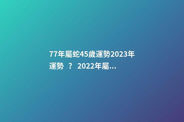 77年屬蛇45歲運勢2023年運勢？ 2022年屬蛇人的全年運勢，1977屬蛇46歲過后的命運